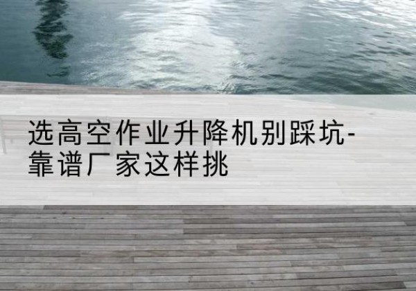 濠江剪叉式升降机厂家-选高空作业升降机别踩坑-靠谱厂家这样挑