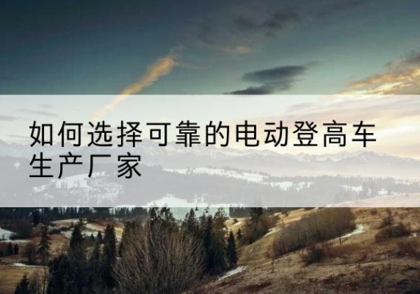 濠江电动登高车厂家-如何选择可靠的电动登高车生产厂家