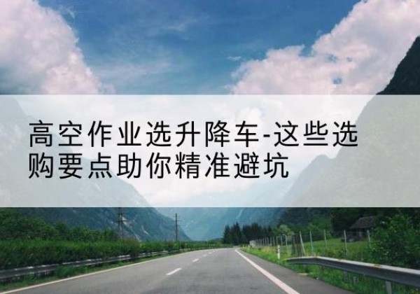 濠江升降车厂家-高空作业选升降车-这些选购要点助你*避坑