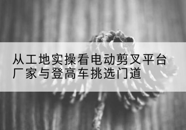 濠江电动剪叉升降平台厂家-从工地实操看电动剪叉平台厂家与登高车挑选门道